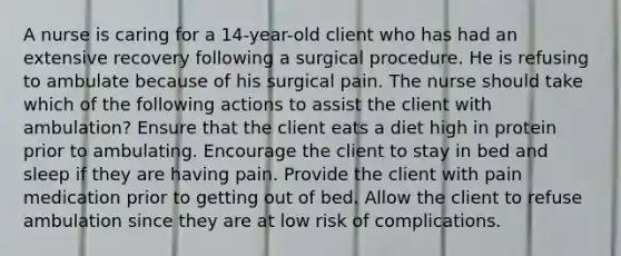 A nurse is caring for a 14-year-old client who has had an extensive recovery following a surgical procedure. He is refusing to ambulate because of his surgical pain. The nurse should take which of the following actions to assist the client with ambulation? Ensure that the client eats a diet high in protein prior to ambulating. Encourage the client to stay in bed and sleep if they are having pain. Provide the client with pain medication prior to getting out of bed. Allow the client to refuse ambulation since they are at low risk of complications.