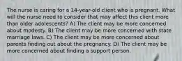 The nurse is caring for a 14-year-old client who is pregnant. What will the nurse need to consider that may affect this client more than older adolescents? A) The client may be more concerned about modesty. B) The client may be more concerned with state marriage laws. C) The client may be more concerned about parents finding out about the pregnancy. D) The client may be more concerned about finding a support person.