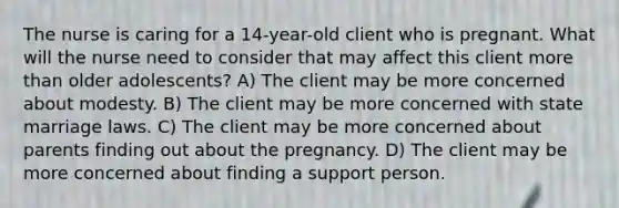 The nurse is caring for a 14-year-old client who is pregnant. What will the nurse need to consider that may affect this client more than older adolescents? A) The client may be more concerned about modesty. B) The client may be more concerned with state marriage laws. C) The client may be more concerned about parents finding out about the pregnancy. D) The client may be more concerned about finding a support person.