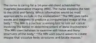 The nurse is caring for a 14-year-old client scheduled for magnetic resonance imaging (MRI). The nurse explains the test to the child and family. Which information would be most appropriate to include in the explanation? "The MRI uses radio waves and magnets to produce a computerized image of the body." "The MRI is a nuclear scanning test to rule out cancer involving the bones or determine extent of bone involvement." "The MRI uses radiation to examine soft tissue and bony structures of the body." "The MRI uses sound waves to create images that visualize body structures and locate masses."