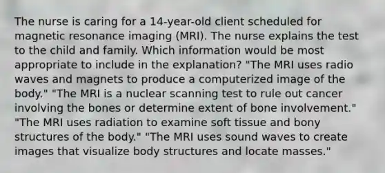 The nurse is caring for a 14-year-old client scheduled for magnetic resonance imaging (MRI). The nurse explains the test to the child and family. Which information would be most appropriate to include in the explanation? "The MRI uses radio waves and magnets to produce a computerized image of the body." "The MRI is a nuclear scanning test to rule out cancer involving the bones or determine extent of bone involvement." "The MRI uses radiation to examine soft tissue and bony structures of the body." "The MRI uses sound waves to create images that visualize body structures and locate masses."