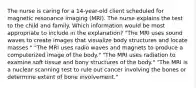 The nurse is caring for a 14-year-old client scheduled for magnetic resonance imaging (MRI). The nurse explains the test to the child and family. Which information would be most appropriate to include in the explanation? "The MRI uses sound waves to create images that visualize body structures and locate masses." "The MRI uses radio waves and magnets to produce a computerized image of the body." "The MRI uses radiation to examine soft tissue and bony structures of the body." "The MRI is a nuclear scanning test to rule out cancer involving the bones or determine extent of bone involvement."