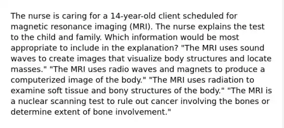 The nurse is caring for a 14-year-old client scheduled for magnetic resonance imaging (MRI). The nurse explains the test to the child and family. Which information would be most appropriate to include in the explanation? "The MRI uses sound waves to create images that visualize body structures and locate masses." "The MRI uses radio waves and magnets to produce a computerized image of the body." "The MRI uses radiation to examine soft tissue and bony structures of the body." "The MRI is a nuclear scanning test to rule out cancer involving the bones or determine extent of bone involvement."