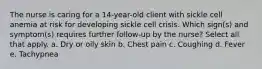 The nurse is caring for a 14-year-old client with sickle cell anemia at risk for developing sickle cell crisis. Which sign(s) and symptom(s) requires further follow-up by the nurse? Select all that apply. a. Dry or oily skin b. Chest pain c. Coughing d. Fever e. Tachypnea