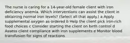 The nurse is caring for a​ 14-year-old female client with iron deficiency anemia. Which interventions can assist the client in obtaining normal iron​ levels? ​(Select all that​ apply.) a Apply supplemental oxygen as ordered b Help the client pick​ iron-rich food choices c Consider starting the client on birth control d Assess client compliance with iron supplements e Monitor blood transfusion for signs of reactions