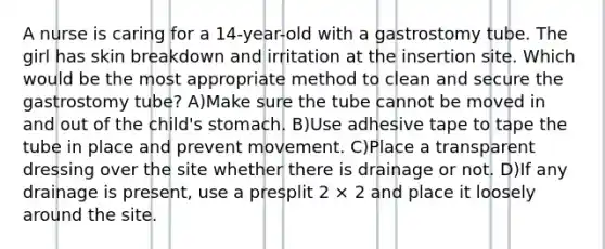 A nurse is caring for a 14-year-old with a gastrostomy tube. The girl has skin breakdown and irritation at the insertion site. Which would be the most appropriate method to clean and secure the gastrostomy tube? A)Make sure the tube cannot be moved in and out of the child's stomach. B)Use adhesive tape to tape the tube in place and prevent movement. C)Place a transparent dressing over the site whether there is drainage or not. D)If any drainage is present, use a presplit 2 × 2 and place it loosely around the site.