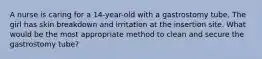 A nurse is caring for a 14-year-old with a gastrostomy tube. The girl has skin breakdown and irritation at the insertion site. What would be the most appropriate method to clean and secure the gastrostomy tube?