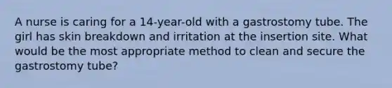 A nurse is caring for a 14-year-old with a gastrostomy tube. The girl has skin breakdown and irritation at the insertion site. What would be the most appropriate method to clean and secure the gastrostomy tube?