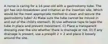 A nurse is caring for a 14-year-old with a gastrostomy tube. The girl has skin breakdown and irritation at the insertion site. Which would be the most appropriate method to clean and secure the gastrostomy tube? A) Make sure the tube cannot be moved in and out of the child's stomach. B) Use adhesive tape to tape the tube in place and prevent movement. C) Place a transparent dressing over the site whether there is drainage or not. D) If any drainage is present, use a presplit 2 × 2 and place it loosely around the site.