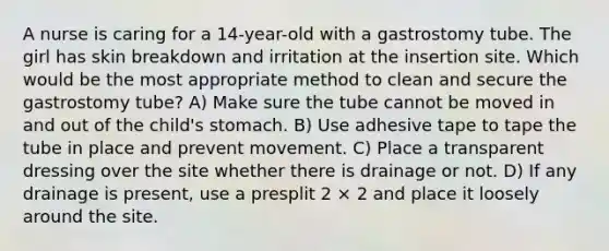 A nurse is caring for a 14-year-old with a gastrostomy tube. The girl has skin breakdown and irritation at the insertion site. Which would be the most appropriate method to clean and secure the gastrostomy tube? A) Make sure the tube cannot be moved in and out of the child's stomach. B) Use adhesive tape to tape the tube in place and prevent movement. C) Place a transparent dressing over the site whether there is drainage or not. D) If any drainage is present, use a presplit 2 × 2 and place it loosely around the site.