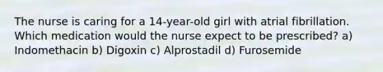 The nurse is caring for a 14-year-old girl with atrial fibrillation. Which medication would the nurse expect to be prescribed? a) Indomethacin b) Digoxin c) Alprostadil d) Furosemide