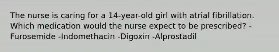 The nurse is caring for a 14-year-old girl with atrial fibrillation. Which medication would the nurse expect to be prescribed? -Furosemide -Indomethacin -Digoxin -Alprostadil