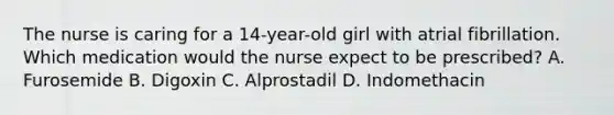 The nurse is caring for a 14-year-old girl with atrial fibrillation. Which medication would the nurse expect to be prescribed? A. Furosemide B. Digoxin C. Alprostadil D. Indomethacin