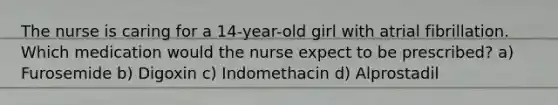 The nurse is caring for a 14-year-old girl with atrial fibrillation. Which medication would the nurse expect to be prescribed? a) Furosemide b) Digoxin c) Indomethacin d) Alprostadil