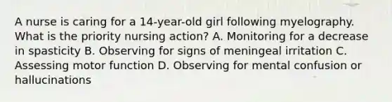 A nurse is caring for a 14-year-old girl following myelography. What is the priority nursing action? A. Monitoring for a decrease in spasticity B. Observing for signs of meningeal irritation C. Assessing motor function D. Observing for mental confusion or hallucinations