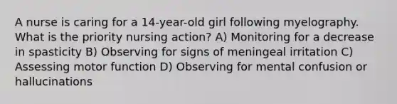 A nurse is caring for a 14-year-old girl following myelography. What is the priority nursing action? A) Monitoring for a decrease in spasticity B) Observing for signs of meningeal irritation C) Assessing motor function D) Observing for mental confusion or hallucinations