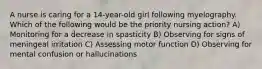 A nurse is caring for a 14-year-old girl following myelography. Which of the following would be the priority nursing action? A) Monitoring for a decrease in spasticity B) Observing for signs of meningeal irritation C) Assessing motor function D) Observing for mental confusion or hallucinations