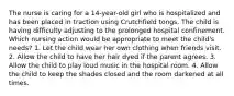 The nurse is caring for a 14-year-old girl who is hospitalized and has been placed in traction using Crutchfield tongs. The child is having difficulty adjusting to the prolonged hospital confinement. Which nursing action would be appropriate to meet the child's needs? 1. Let the child wear her own clothing when friends visit. 2. Allow the child to have her hair dyed if the parent agrees. 3. Allow the child to play loud music in the hospital room. 4. Allow the child to keep the shades closed and the room darkened at all times.