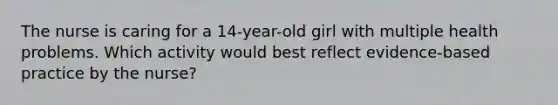 The nurse is caring for a 14-year-old girl with multiple health problems. Which activity would best reflect evidence-based practice by the nurse?