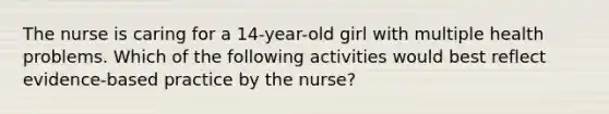 The nurse is caring for a 14-year-old girl with multiple health problems. Which of the following activities would best reflect evidence-based practice by the nurse?