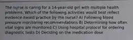 The nurse is caring for a 14-year-old girl with multiple health problems. Which of the following activities would best reflect evidence-based practice by the nurse? A) Following blood pressure monitoring recommendations B) Determining how often vital signs are monitored C) Using hospital protocol for ordering diagnostic tests D) Deciding on the medication dose