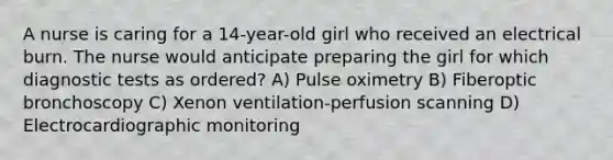 A nurse is caring for a 14-year-old girl who received an electrical burn. The nurse would anticipate preparing the girl for which diagnostic tests as ordered? A) Pulse oximetry B) Fiberoptic bronchoscopy C) Xenon ventilation-perfusion scanning D) Electrocardiographic monitoring