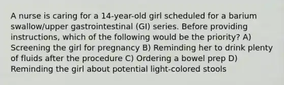 A nurse is caring for a 14-year-old girl scheduled for a barium swallow/upper gastrointestinal (GI) series. Before providing instructions, which of the following would be the priority? A) Screening the girl for pregnancy B) Reminding her to drink plenty of fluids after the procedure C) Ordering a bowel prep D) Reminding the girl about potential light-colored stools