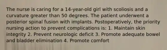 The nurse is caring for a 14-year-old girl with scoliosis and a curvature greater than 50 degrees. The patient underwent a posterior spinal fusion with implants. Postoperatively, the priority nursing action to prevent complications is: 1. Maintain skin integrity 2. Prevent neurologic deficit 3. Promote adequate bowel and bladder elimination 4. Promote comfort