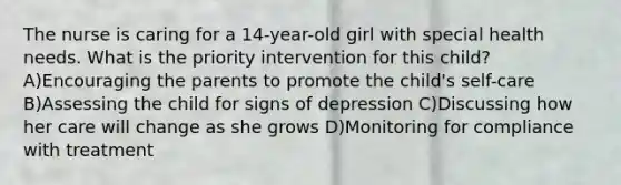 The nurse is caring for a 14-year-old girl with special health needs. What is the priority intervention for this child? A)Encouraging the parents to promote the child's self-care B)Assessing the child for signs of depression C)Discussing how her care will change as she grows D)Monitoring for compliance with treatment