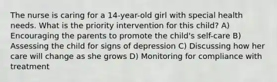 The nurse is caring for a 14-year-old girl with special health needs. What is the priority intervention for this child? A) Encouraging the parents to promote the child's self-care B) Assessing the child for signs of depression C) Discussing how her care will change as she grows D) Monitoring for compliance with treatment