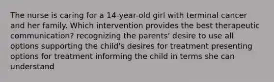 The nurse is caring for a 14-year-old girl with terminal cancer and her family. Which intervention provides the best therapeutic communication? recognizing the parents' desire to use all options supporting the child's desires for treatment presenting options for treatment informing the child in terms she can understand