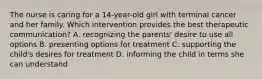 The nurse is caring for a 14-year-old girl with terminal cancer and her family. Which intervention provides the best therapeutic communication? A. recognizing the parents' desire to use all options B. presenting options for treatment C. supporting the child's desires for treatment D. informing the child in terms she can understand