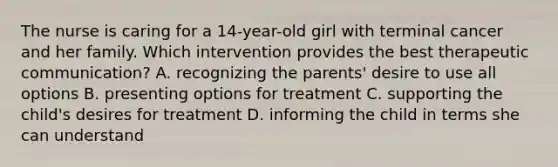 The nurse is caring for a 14-year-old girl with terminal cancer and her family. Which intervention provides the best therapeutic communication? A. recognizing the parents' desire to use all options B. presenting options for treatment C. supporting the child's desires for treatment D. informing the child in terms she can understand