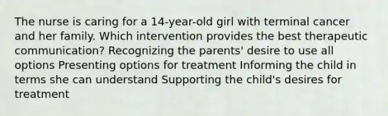 The nurse is caring for a 14-year-old girl with terminal cancer and her family. Which intervention provides the best therapeutic communication? Recognizing the parents' desire to use all options Presenting options for treatment Informing the child in terms she can understand Supporting the child's desires for treatment