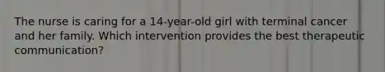 The nurse is caring for a 14-year-old girl with terminal cancer and her family. Which intervention provides the best therapeutic communication?