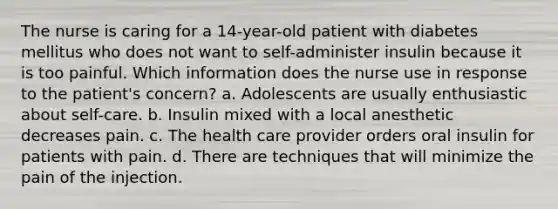 The nurse is caring for a 14-year-old patient with diabetes mellitus who does not want to self-administer insulin because it is too painful. Which information does the nurse use in response to the patient's concern? a. Adolescents are usually enthusiastic about self-care. b. Insulin mixed with a local anesthetic decreases pain. c. The health care provider orders oral insulin for patients with pain. d. There are techniques that will minimize the pain of the injection.