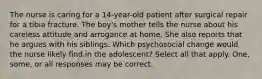 The nurse is caring for a 14-year-old patient after surgical repair for a tibia fracture. The boy's mother tells the nurse about his careless attitude and arrogance at home. She also reports that he argues with his siblings. Which psychosocial change would the nurse likely find in the adolescent? Select all that apply. One, some, or all responses may be correct.