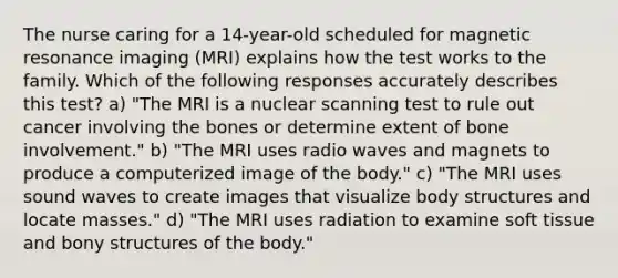 The nurse caring for a 14-year-old scheduled for magnetic resonance imaging (MRI) explains how the test works to the family. Which of the following responses accurately describes this test? a) "The MRI is a nuclear scanning test to rule out cancer involving the bones or determine extent of bone involvement." b) "The MRI uses radio waves and magnets to produce a computerized image of the body." c) "The MRI uses sound waves to create images that visualize body structures and locate masses." d) "The MRI uses radiation to examine soft tissue and bony structures of the body."