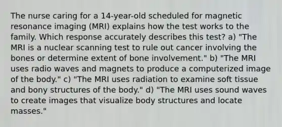 The nurse caring for a 14-year-old scheduled for magnetic resonance imaging (MRI) explains how the test works to the family. Which response accurately describes this test? a) "The MRI is a nuclear scanning test to rule out cancer involving the bones or determine extent of bone involvement." b) "The MRI uses radio waves and magnets to produce a computerized image of the body." c) "The MRI uses radiation to examine soft tissue and bony structures of the body." d) "The MRI uses sound waves to create images that visualize body structures and locate masses."