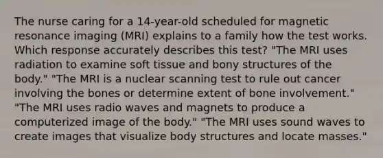 The nurse caring for a 14-year-old scheduled for magnetic resonance imaging (MRI) explains to a family how the test works. Which response accurately describes this test? "The MRI uses radiation to examine soft tissue and bony structures of the body." "The MRI is a nuclear scanning test to rule out cancer involving the bones or determine extent of bone involvement." "The MRI uses radio waves and magnets to produce a computerized image of the body." "The MRI uses sound waves to create images that visualize body structures and locate masses."