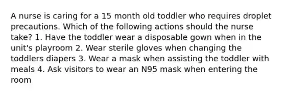 A nurse is caring for a 15 month old toddler who requires droplet precautions. Which of the following actions should the nurse take? 1. Have the toddler wear a disposable gown when in the unit's playroom 2. Wear sterile gloves when changing the toddlers diapers 3. Wear a mask when assisting the toddler with meals 4. Ask visitors to wear an N95 mask when entering the room