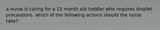 a nurse is caring for a 15 month old toddler who requires droplet precautions. which of the following actions should the nurse take?