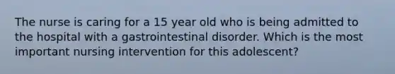 The nurse is caring for a 15 year old who is being admitted to the hospital with a gastrointestinal disorder. Which is the most important nursing intervention for this adolescent?