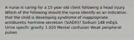 A nurse is caring for a 15 year old client following a head injury. Which of the following should the nurse identify as an indication that the child is developing syndrome of inappropriate antidiuretic hormone secretion (SIADH)? Sodium 148 mEq/L Urine specfic gravity 1.020 Mental confusion Weak peripheral pulses