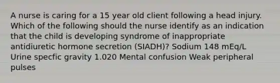 A nurse is caring for a 15 year old client following a head injury. Which of the following should the nurse identify as an indication that the child is developing syndrome of inappropriate antidiuretic hormone secretion (SIADH)? Sodium 148 mEq/L Urine specfic gravity 1.020 Mental confusion Weak peripheral pulses