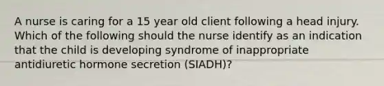 A nurse is caring for a 15 year old client following a head injury. Which of the following should the nurse identify as an indication that the child is developing syndrome of inappropriate antidiuretic hormone secretion (SIADH)?