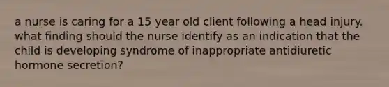 a nurse is caring for a 15 year old client following a head injury. what finding should the nurse identify as an indication that the child is developing syndrome of inappropriate antidiuretic hormone secretion?