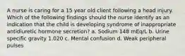 A nurse is caring for a 15 year old client following a head injury. Which of the following findings should the nurse identify as an indication that the child is developing syndrome of inappropriate antidiuretic hormone secretion? a. Sodium 148 mEq/L b. Urine specific gravity 1.020 c. Mental confusion d. Weak peripheral pulses