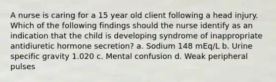 A nurse is caring for a 15 year old client following a head injury. Which of the following findings should the nurse identify as an indication that the child is developing syndrome of inappropriate antidiuretic hormone secretion? a. Sodium 148 mEq/L b. Urine specific gravity 1.020 c. Mental confusion d. Weak peripheral pulses