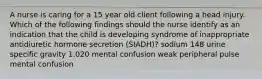 A nurse is caring for a 15 year old client following a head injury. Which of the following findings should the nurse identify as an indication that the child is developing syndrome of inappropriate antidiuretic hormone secretion (SIADH)? sodium 148 urine specific gravity 1.020 mental confusion weak peripheral pulse mental confusion